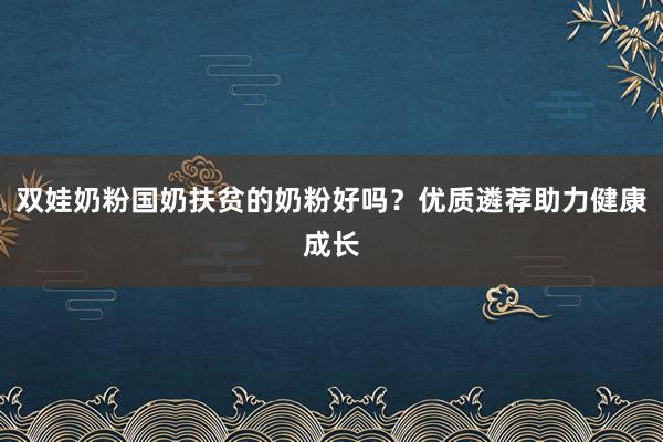 双娃奶粉国奶扶贫的奶粉好吗？优质遴荐助力健康成长