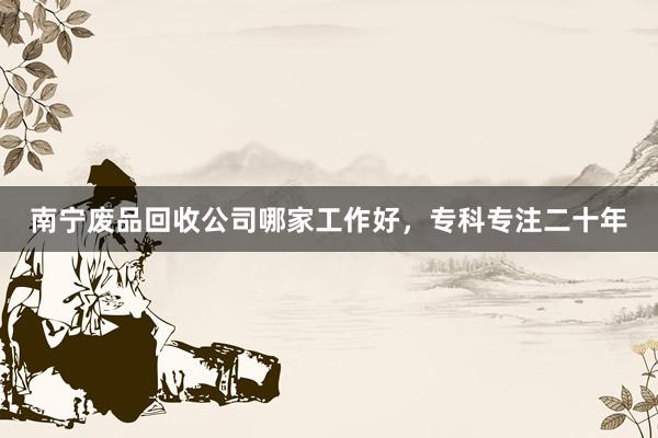 南宁废品回收公司哪家工作好，专科专注二十年